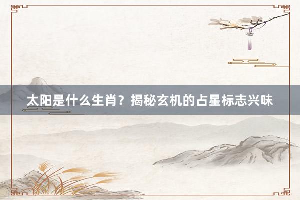 太阳是什么生肖？揭秘玄机的占星标志兴味