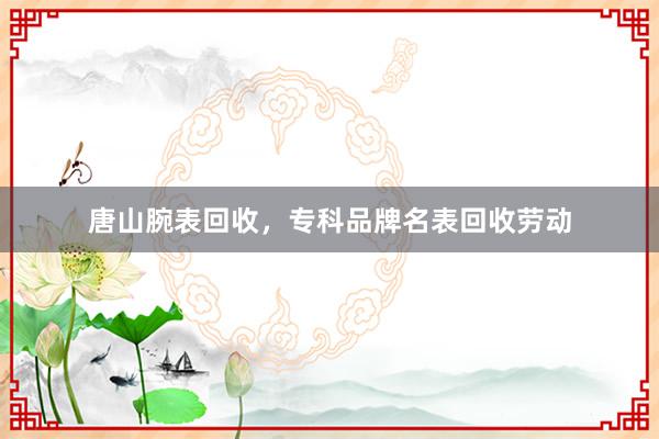 唐山腕表回收，专科品牌名表回收劳动